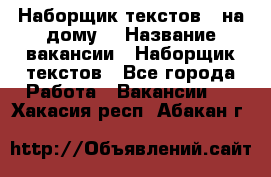 Наборщик текстов ( на дому) › Название вакансии ­ Наборщик текстов - Все города Работа » Вакансии   . Хакасия респ.,Абакан г.